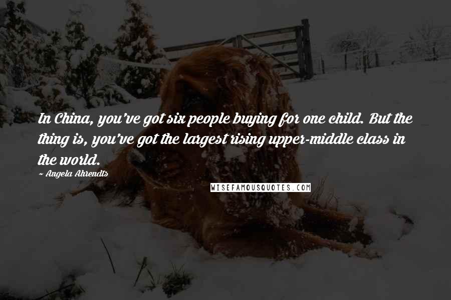 Angela Ahrendts Quotes: In China, you've got six people buying for one child. But the thing is, you've got the largest rising upper-middle class in the world.