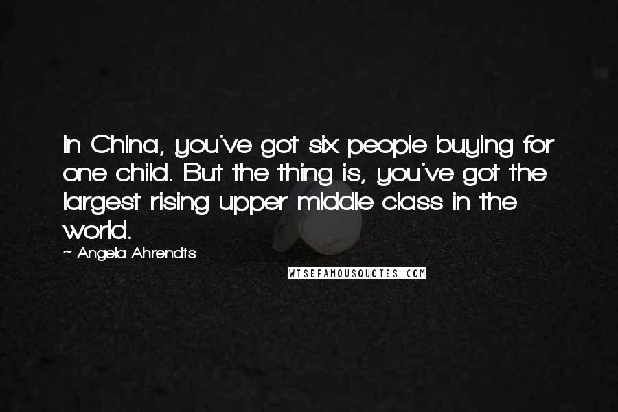 Angela Ahrendts Quotes: In China, you've got six people buying for one child. But the thing is, you've got the largest rising upper-middle class in the world.