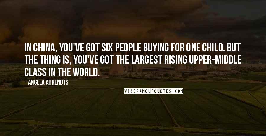 Angela Ahrendts Quotes: In China, you've got six people buying for one child. But the thing is, you've got the largest rising upper-middle class in the world.