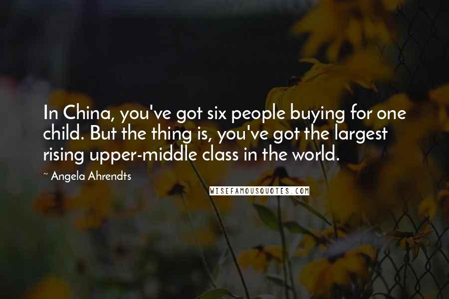 Angela Ahrendts Quotes: In China, you've got six people buying for one child. But the thing is, you've got the largest rising upper-middle class in the world.