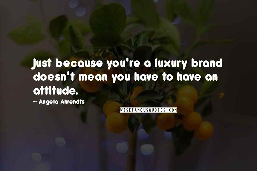 Angela Ahrendts Quotes: Just because you're a luxury brand doesn't mean you have to have an attitude.