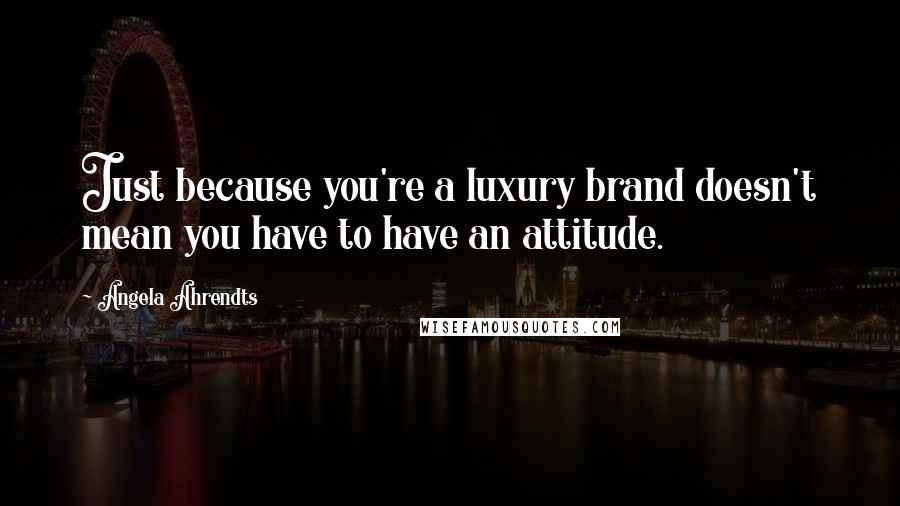 Angela Ahrendts Quotes: Just because you're a luxury brand doesn't mean you have to have an attitude.