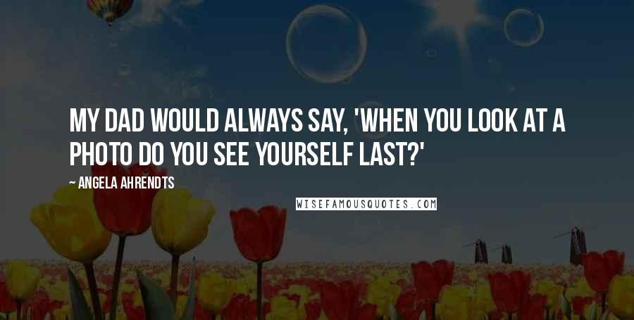 Angela Ahrendts Quotes: My dad would always say, 'When you look at a photo do you see yourself last?'