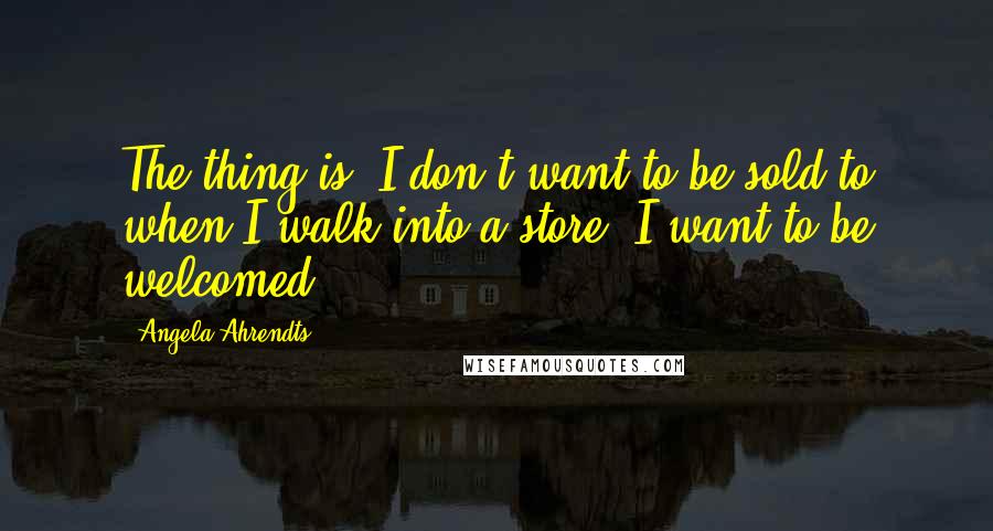 Angela Ahrendts Quotes: The thing is, I don't want to be sold to when I walk into a store. I want to be welcomed.