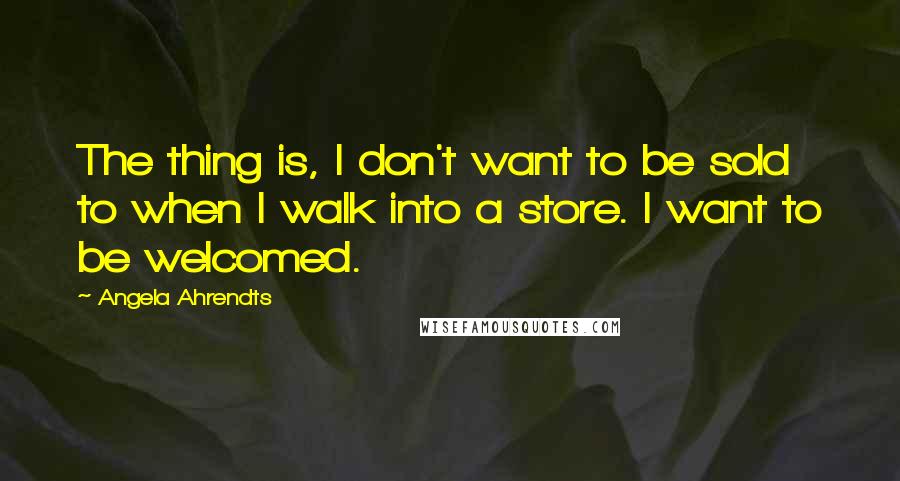 Angela Ahrendts Quotes: The thing is, I don't want to be sold to when I walk into a store. I want to be welcomed.