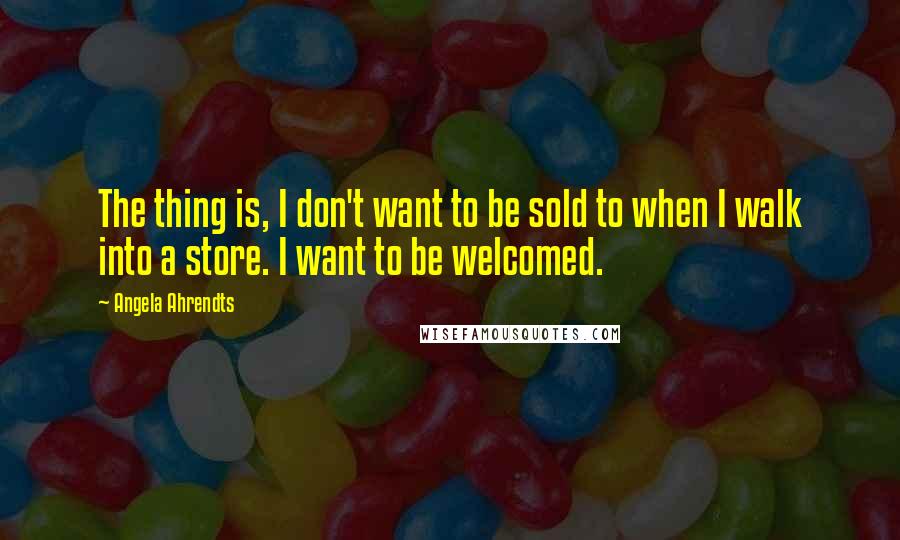 Angela Ahrendts Quotes: The thing is, I don't want to be sold to when I walk into a store. I want to be welcomed.
