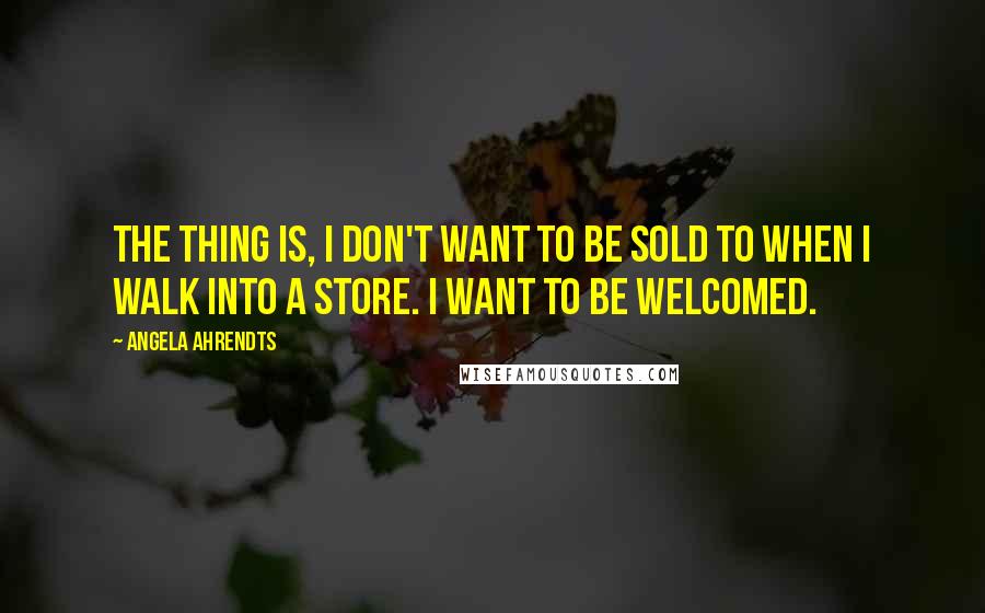 Angela Ahrendts Quotes: The thing is, I don't want to be sold to when I walk into a store. I want to be welcomed.