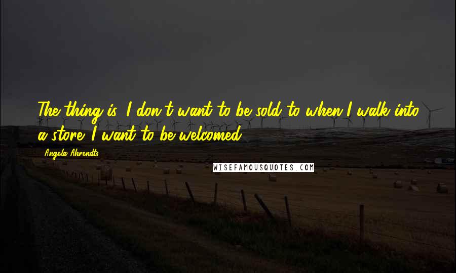 Angela Ahrendts Quotes: The thing is, I don't want to be sold to when I walk into a store. I want to be welcomed.