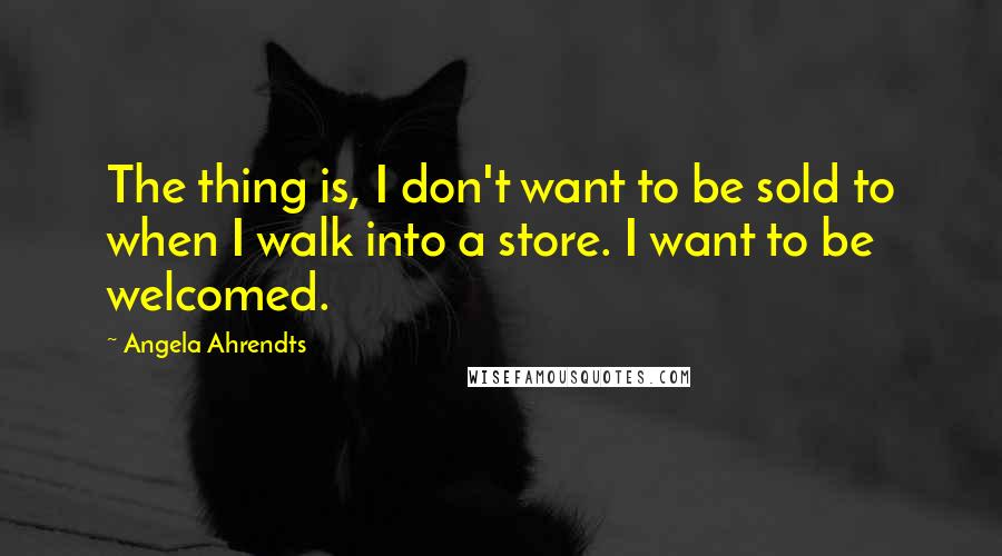 Angela Ahrendts Quotes: The thing is, I don't want to be sold to when I walk into a store. I want to be welcomed.