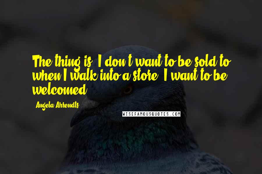 Angela Ahrendts Quotes: The thing is, I don't want to be sold to when I walk into a store. I want to be welcomed.