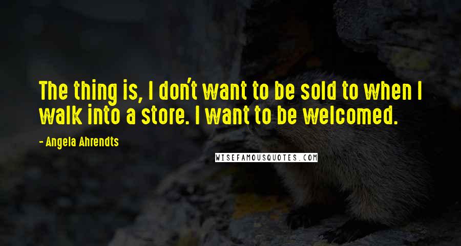 Angela Ahrendts Quotes: The thing is, I don't want to be sold to when I walk into a store. I want to be welcomed.