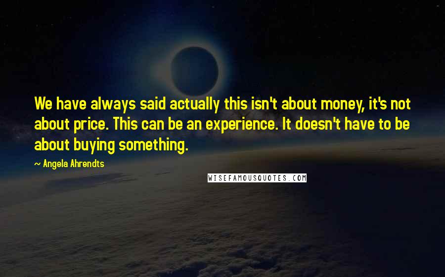 Angela Ahrendts Quotes: We have always said actually this isn't about money, it's not about price. This can be an experience. It doesn't have to be about buying something.