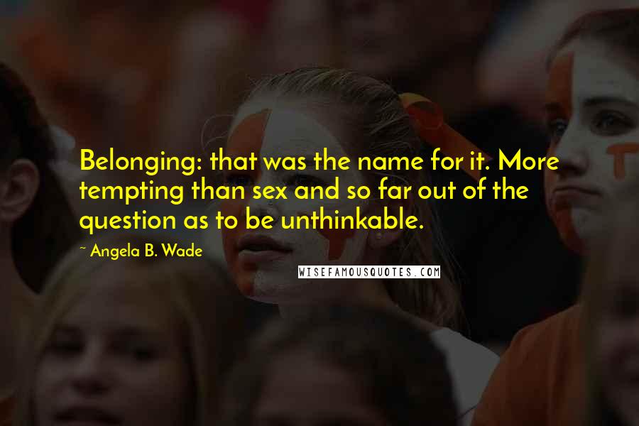 Angela B. Wade Quotes: Belonging: that was the name for it. More tempting than sex and so far out of the question as to be unthinkable.