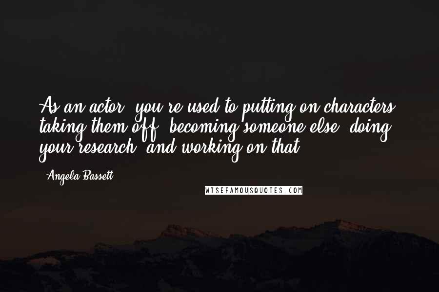 Angela Bassett Quotes: As an actor, you're used to putting on characters, taking them off, becoming someone else, doing your research, and working on that.