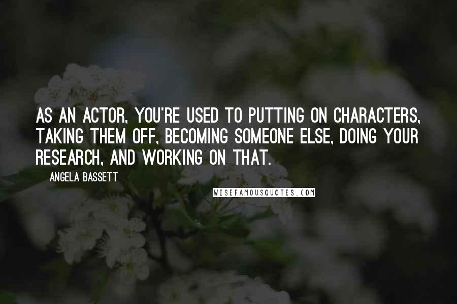 Angela Bassett Quotes: As an actor, you're used to putting on characters, taking them off, becoming someone else, doing your research, and working on that.