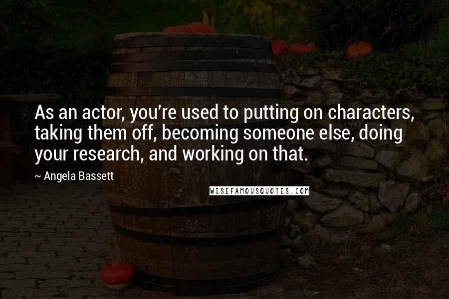 Angela Bassett Quotes: As an actor, you're used to putting on characters, taking them off, becoming someone else, doing your research, and working on that.