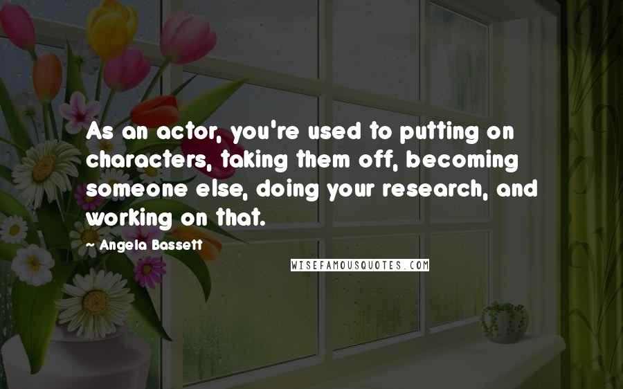 Angela Bassett Quotes: As an actor, you're used to putting on characters, taking them off, becoming someone else, doing your research, and working on that.