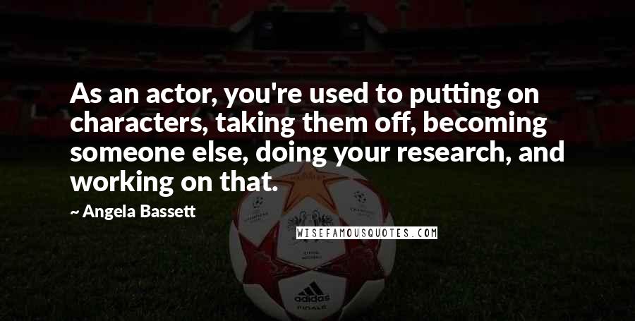 Angela Bassett Quotes: As an actor, you're used to putting on characters, taking them off, becoming someone else, doing your research, and working on that.