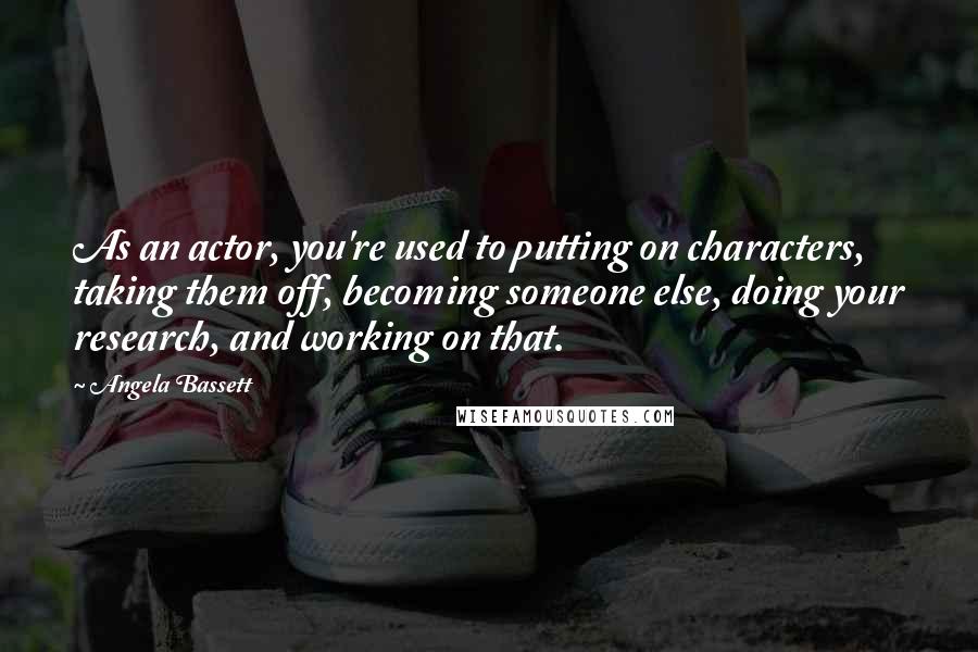 Angela Bassett Quotes: As an actor, you're used to putting on characters, taking them off, becoming someone else, doing your research, and working on that.