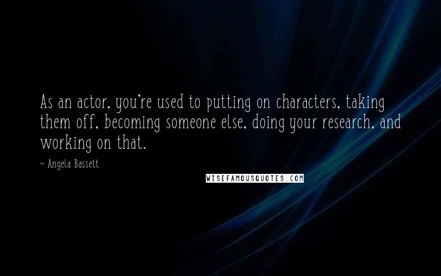 Angela Bassett Quotes: As an actor, you're used to putting on characters, taking them off, becoming someone else, doing your research, and working on that.