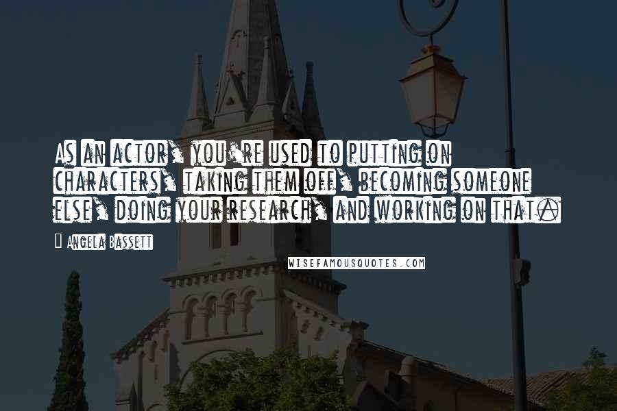 Angela Bassett Quotes: As an actor, you're used to putting on characters, taking them off, becoming someone else, doing your research, and working on that.