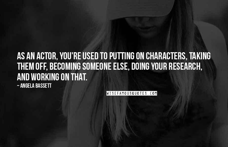 Angela Bassett Quotes: As an actor, you're used to putting on characters, taking them off, becoming someone else, doing your research, and working on that.