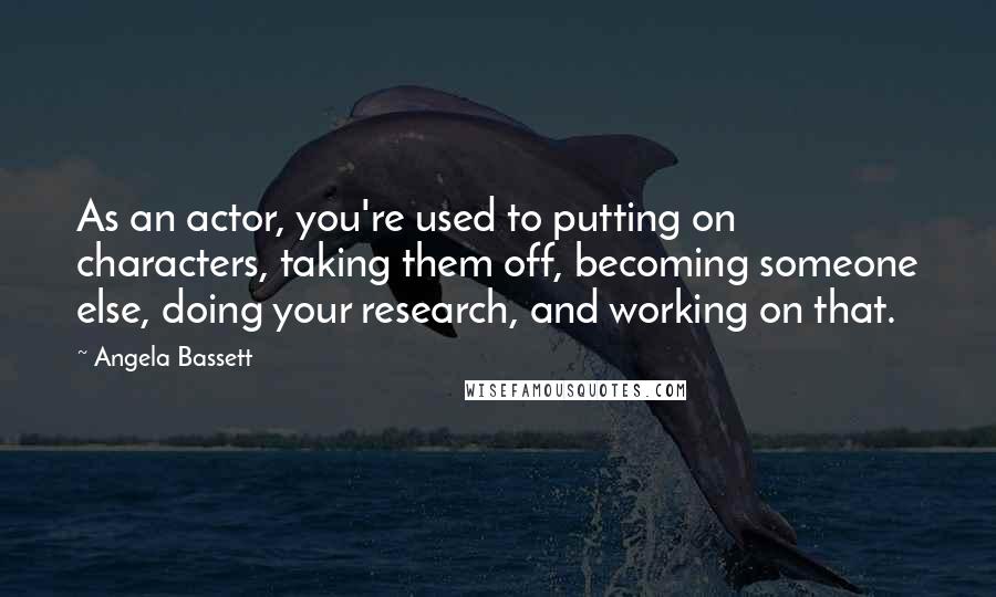 Angela Bassett Quotes: As an actor, you're used to putting on characters, taking them off, becoming someone else, doing your research, and working on that.