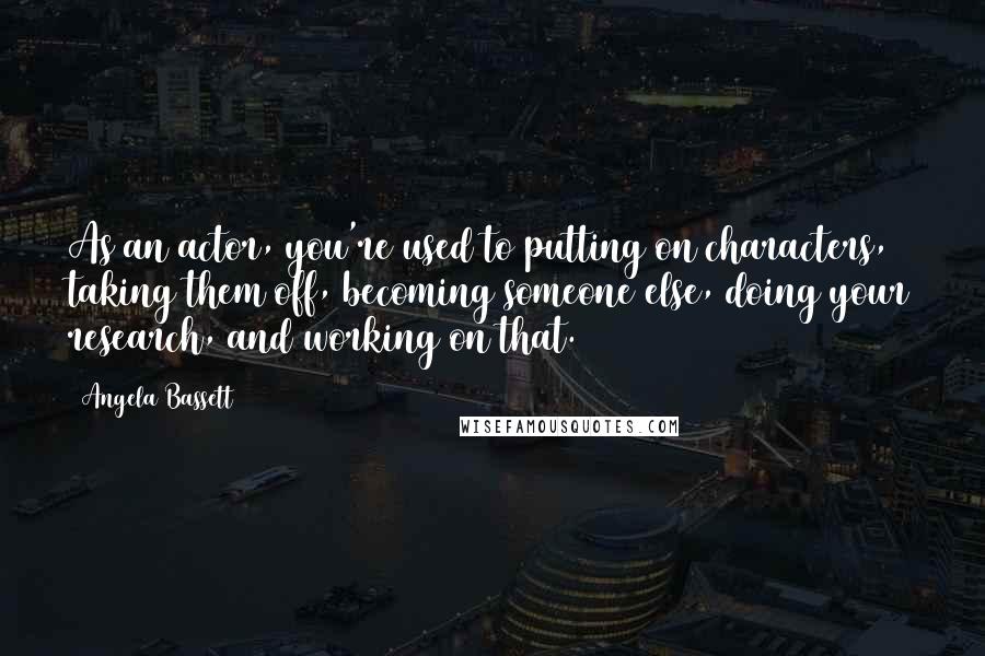 Angela Bassett Quotes: As an actor, you're used to putting on characters, taking them off, becoming someone else, doing your research, and working on that.