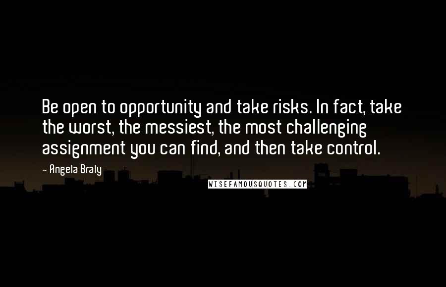 Angela Braly Quotes: Be open to opportunity and take risks. In fact, take the worst, the messiest, the most challenging assignment you can find, and then take control.