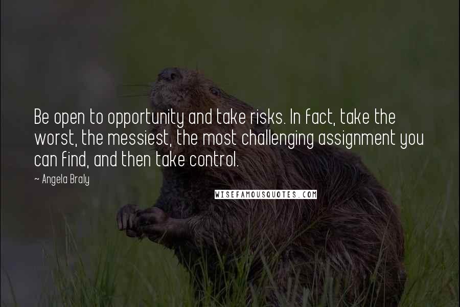 Angela Braly Quotes: Be open to opportunity and take risks. In fact, take the worst, the messiest, the most challenging assignment you can find, and then take control.