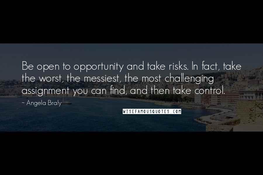 Angela Braly Quotes: Be open to opportunity and take risks. In fact, take the worst, the messiest, the most challenging assignment you can find, and then take control.