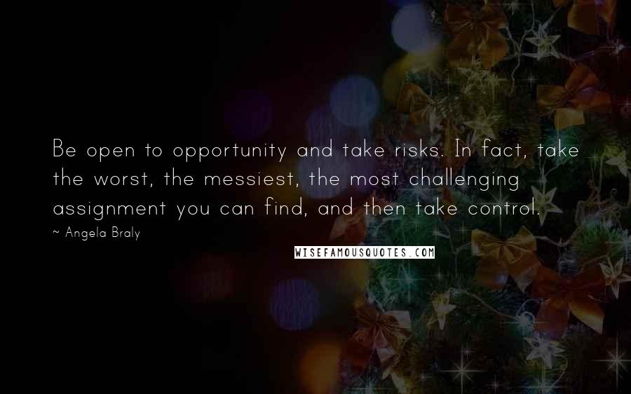 Angela Braly Quotes: Be open to opportunity and take risks. In fact, take the worst, the messiest, the most challenging assignment you can find, and then take control.
