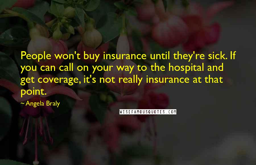 Angela Braly Quotes: People won't buy insurance until they're sick. If you can call on your way to the hospital and get coverage, it's not really insurance at that point.