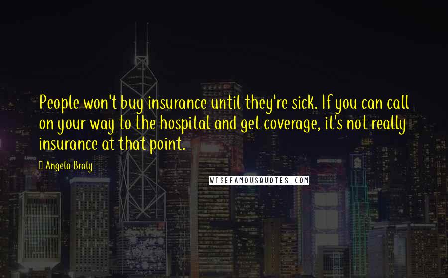 Angela Braly Quotes: People won't buy insurance until they're sick. If you can call on your way to the hospital and get coverage, it's not really insurance at that point.