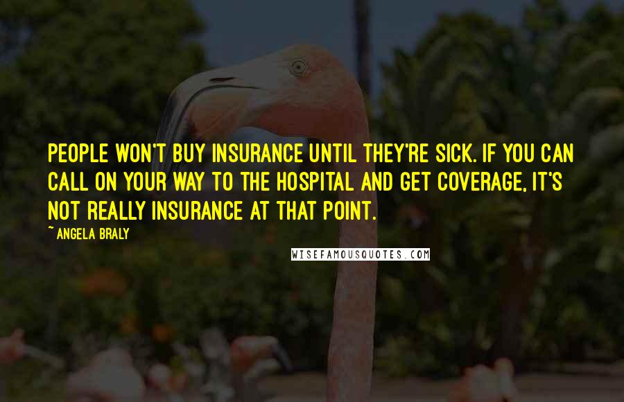 Angela Braly Quotes: People won't buy insurance until they're sick. If you can call on your way to the hospital and get coverage, it's not really insurance at that point.