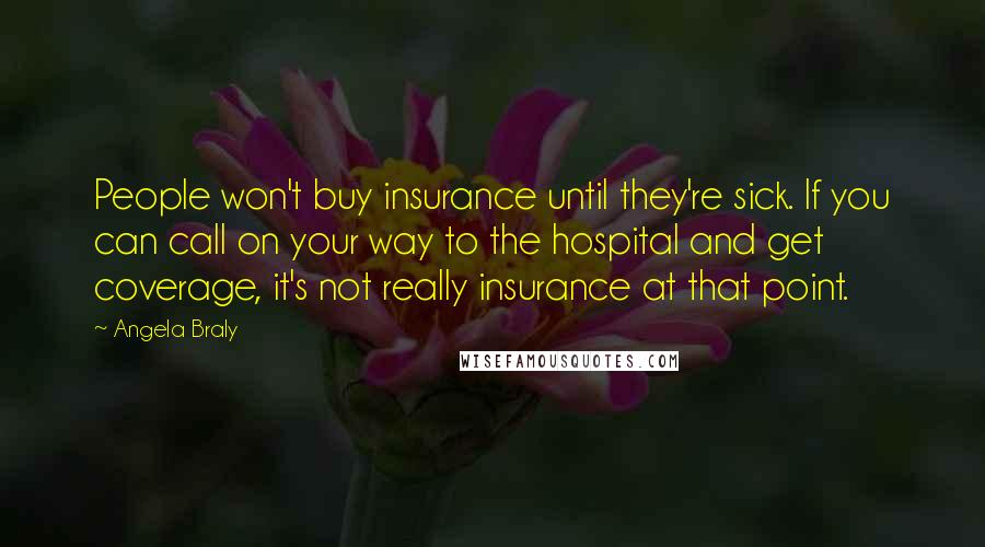 Angela Braly Quotes: People won't buy insurance until they're sick. If you can call on your way to the hospital and get coverage, it's not really insurance at that point.