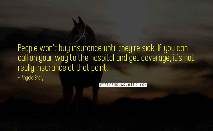 Angela Braly Quotes: People won't buy insurance until they're sick. If you can call on your way to the hospital and get coverage, it's not really insurance at that point.