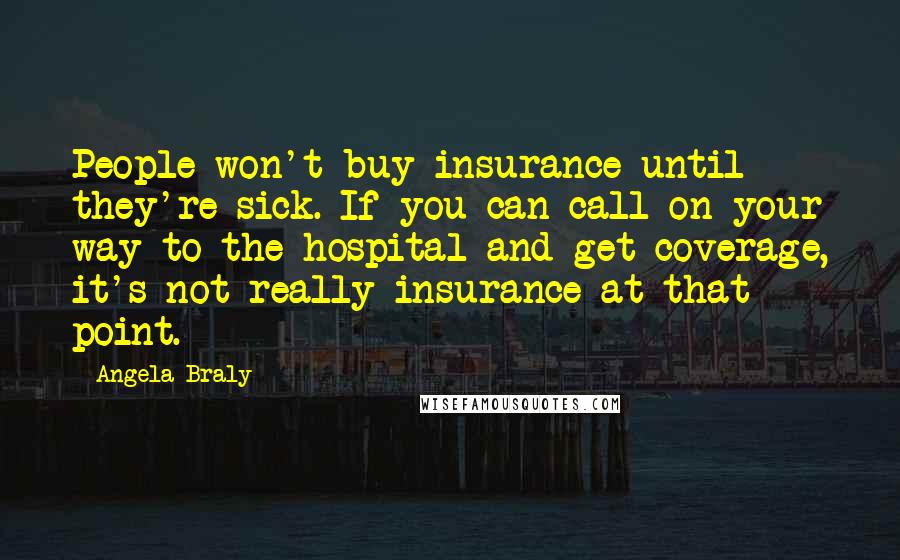 Angela Braly Quotes: People won't buy insurance until they're sick. If you can call on your way to the hospital and get coverage, it's not really insurance at that point.