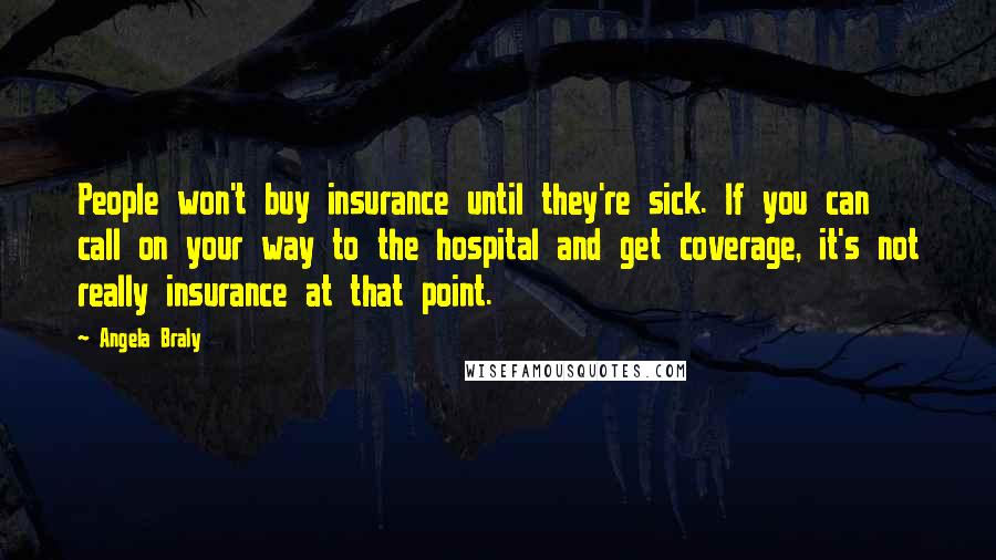 Angela Braly Quotes: People won't buy insurance until they're sick. If you can call on your way to the hospital and get coverage, it's not really insurance at that point.