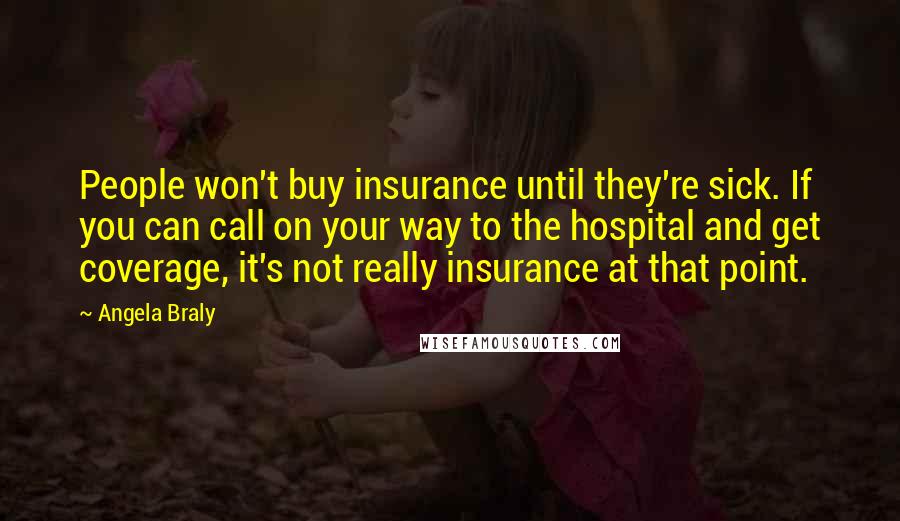 Angela Braly Quotes: People won't buy insurance until they're sick. If you can call on your way to the hospital and get coverage, it's not really insurance at that point.