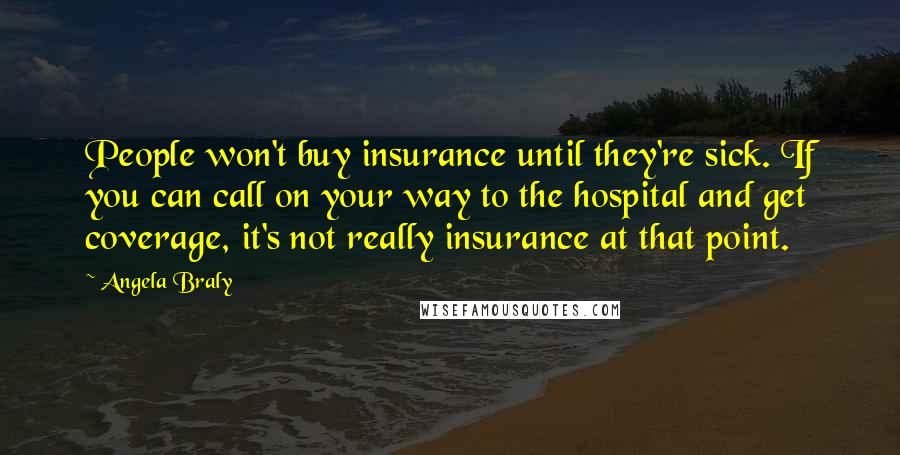 Angela Braly Quotes: People won't buy insurance until they're sick. If you can call on your way to the hospital and get coverage, it's not really insurance at that point.