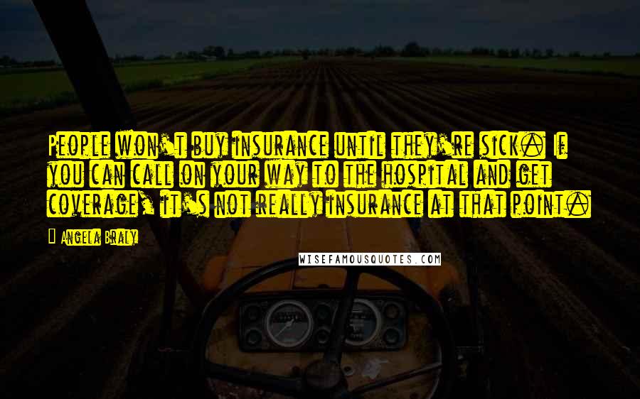 Angela Braly Quotes: People won't buy insurance until they're sick. If you can call on your way to the hospital and get coverage, it's not really insurance at that point.