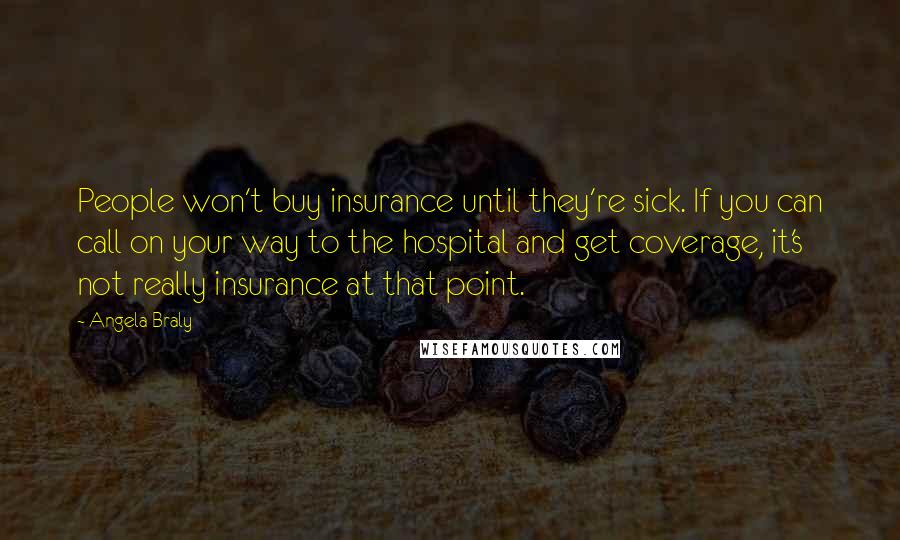 Angela Braly Quotes: People won't buy insurance until they're sick. If you can call on your way to the hospital and get coverage, it's not really insurance at that point.