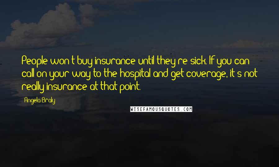 Angela Braly Quotes: People won't buy insurance until they're sick. If you can call on your way to the hospital and get coverage, it's not really insurance at that point.