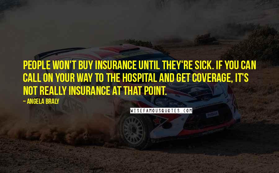 Angela Braly Quotes: People won't buy insurance until they're sick. If you can call on your way to the hospital and get coverage, it's not really insurance at that point.