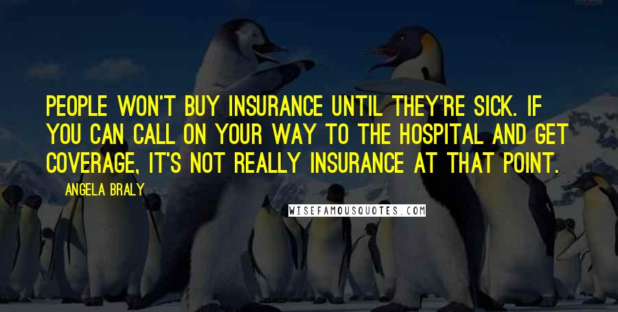 Angela Braly Quotes: People won't buy insurance until they're sick. If you can call on your way to the hospital and get coverage, it's not really insurance at that point.