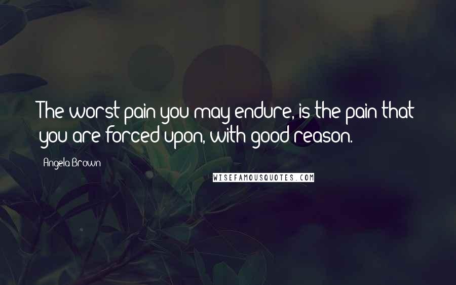 Angela Brown Quotes: The worst pain you may endure, is the pain that you are forced upon, with good reason.