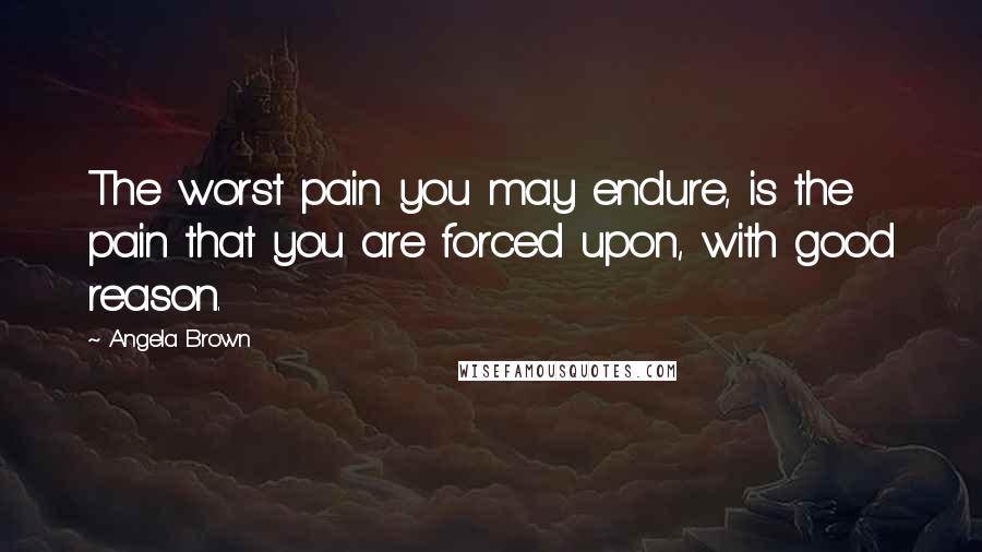 Angela Brown Quotes: The worst pain you may endure, is the pain that you are forced upon, with good reason.