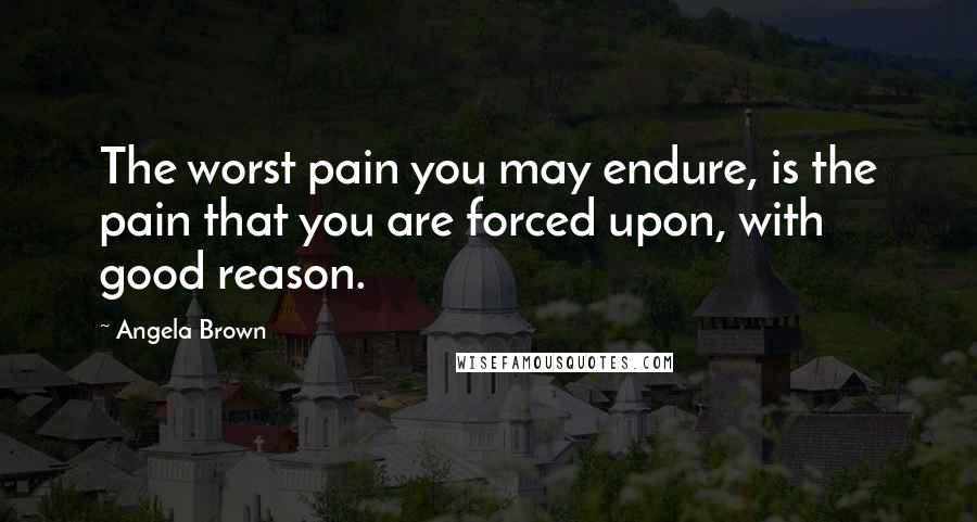 Angela Brown Quotes: The worst pain you may endure, is the pain that you are forced upon, with good reason.