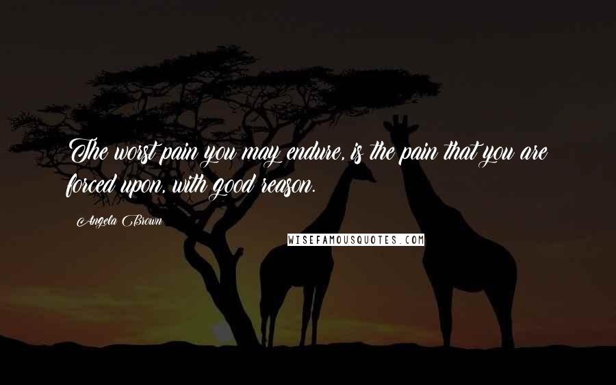 Angela Brown Quotes: The worst pain you may endure, is the pain that you are forced upon, with good reason.